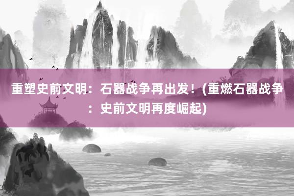 重塑史前文明：石器战争再出发！(重燃石器战争：史前文明再度崛起)