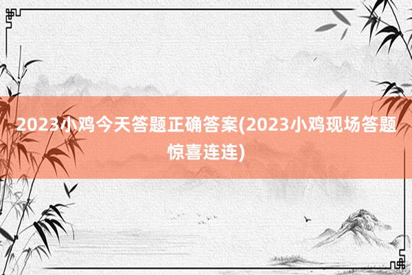 2023小鸡今天答题正确答案(2023小鸡现场答题惊喜连连)