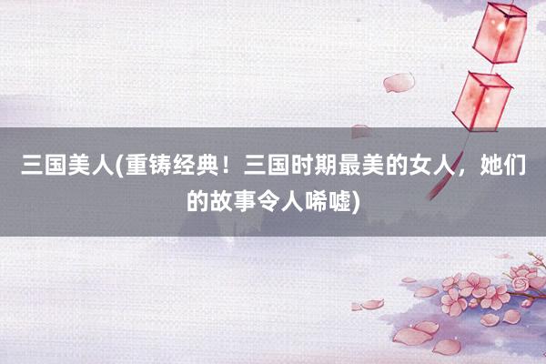 三国美人(重铸经典！三国时期最美的女人，她们的故事令人唏嘘)