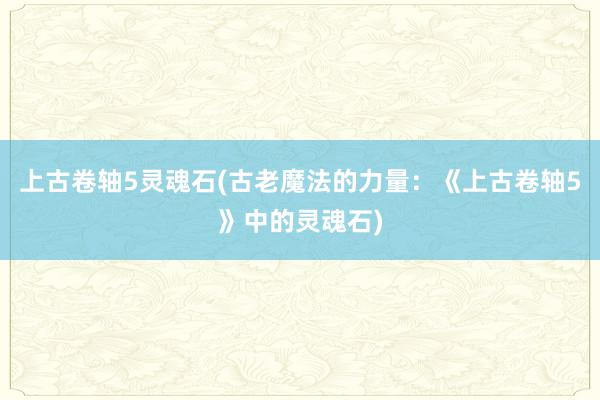 上古卷轴5灵魂石(古老魔法的力量：《上古卷轴5》中的灵魂石)